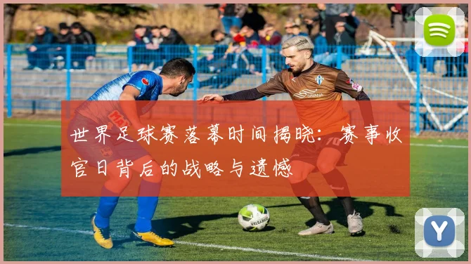 世界足球赛落幕时间揭晓：赛事收官日背后的战略与遗憾