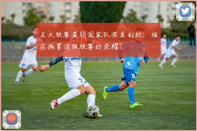 五大联赛最弱国家队深度剖析：谁在拖累顶级联赛的荣耀？
