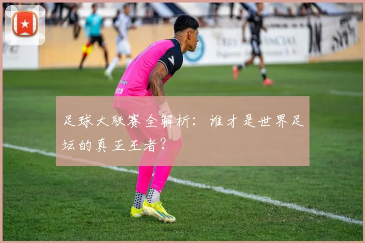足球大联赛全解析：谁才是世界足坛的真正王者？