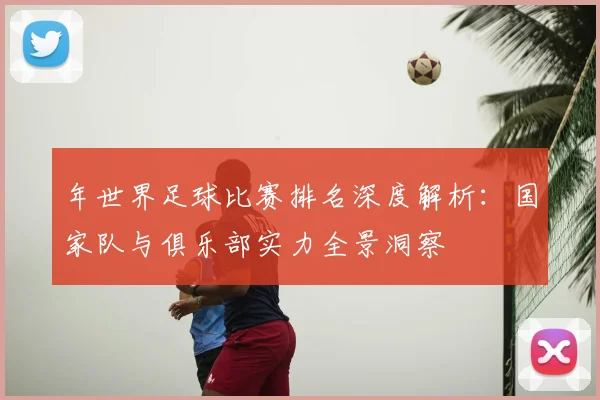 年世界足球比赛排名深度解析:国家队与俱乐部实力全景洞察