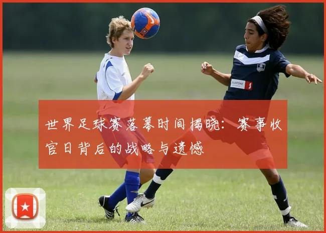 世界足球赛落幕时间揭晓：赛事收官日背后的战略与遗憾