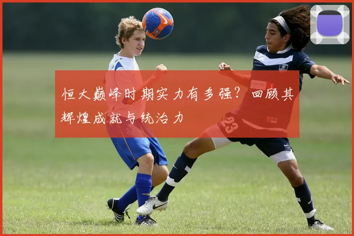 恒大巅峰时期实力有多强？回顾其辉煌成就与统治力