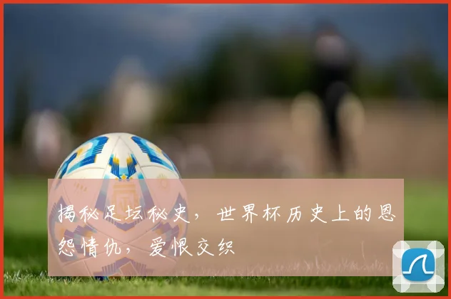 揭秘足坛秘史，世界杯历史上的恩怨情仇，爱恨交织